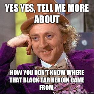 Yes Yes, tell me more about  how you don't know where that black tar heroin came from.  Condescending Wonka