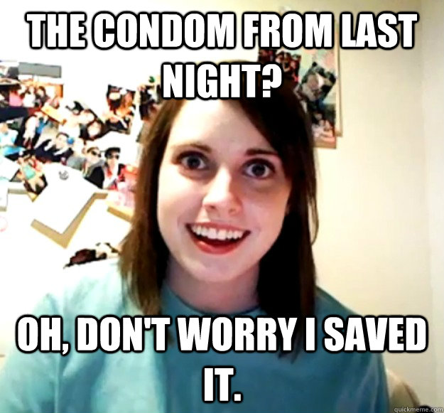 The condom from last night? Oh, don't worry i saved it.  Overly Attached Girlfriend