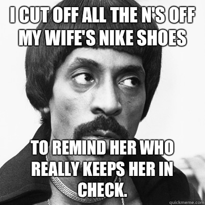 i cut off all the n's off my wife's nike shoes to remind her who really keeps her in check.  Ike Turner