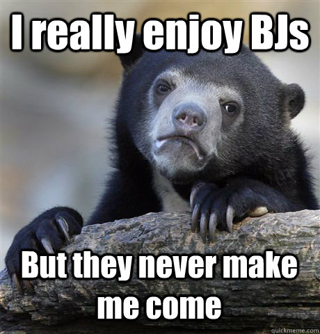 I really enjoy BJs But they never make me come  Confession Bear