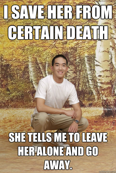 I save her from certain death She tells me to leave her alone and go away.   Friend-Zoned Phil