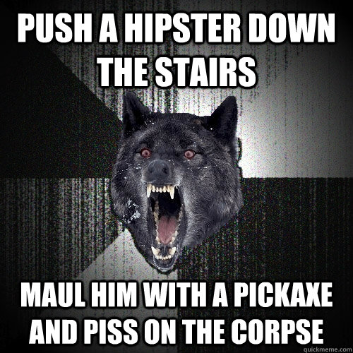 push a hipster down the stairs maul him with a pickaxe and piss on the corpse  Insanity Wolf