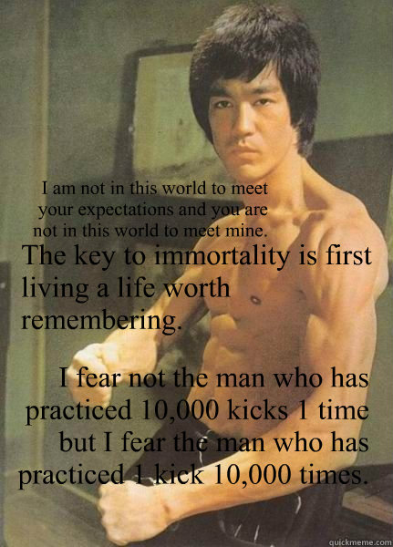 The key to immortality is first living a life worth remembering. I fear not the man who has practiced 10,000 kicks 1 time but I fear the man who has practiced 1 kick 10,000 times. I am not in this world to meet your expectations and you are not in this wo - The key to immortality is first living a life worth remembering. I fear not the man who has practiced 10,000 kicks 1 time but I fear the man who has practiced 1 kick 10,000 times. I am not in this world to meet your expectations and you are not in this wo  Bruce Lee