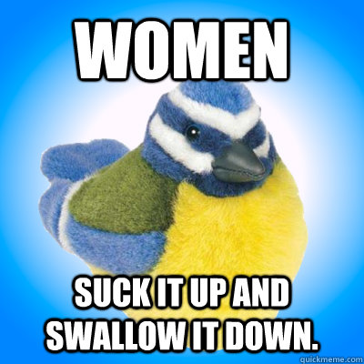 Women Suck it up and swallow it down.  Top Tip Tit