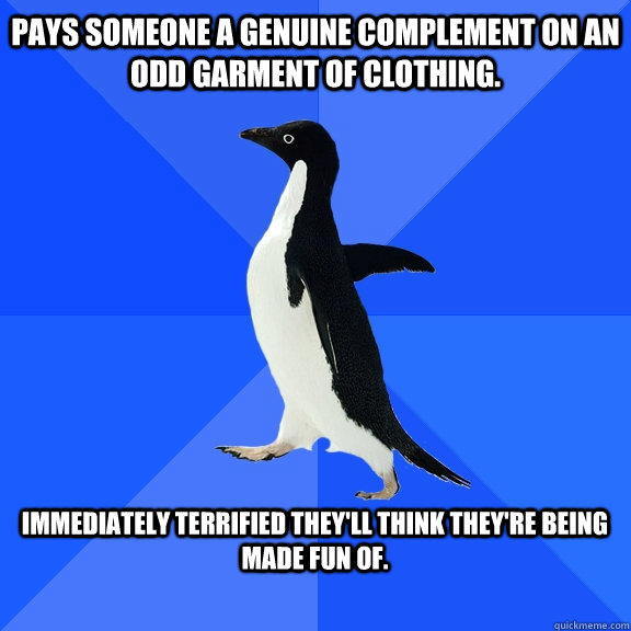 Pays someone a genuine complement on an odd garment of clothing.  Immediately terrified they'll think they're being made fun of.  - Pays someone a genuine complement on an odd garment of clothing.  Immediately terrified they'll think they're being made fun of.   Socially Awkward Penguin