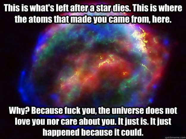 This is what's left after a star dies. This is where the atoms that made you came from, here. Why? Because fuck you, the universe does not love you nor care about you. It just is. It just happened because it could. - This is what's left after a star dies. This is where the atoms that made you came from, here. Why? Because fuck you, the universe does not love you nor care about you. It just is. It just happened because it could.  Condescending Supernova