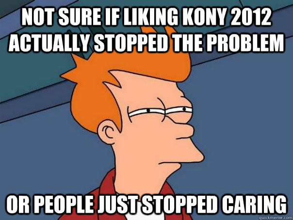 Not sure if liking Kony 2012 actually stopped the problem Or people just stopped caring  Futurama Fry
