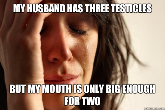 My husband has three testicles But my mouth is only big enough for two  First World Problems