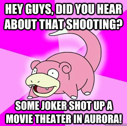 Hey guys, did you hear about that shooting? Some joker shot up a movie theater in aurora!  Slowpoke
