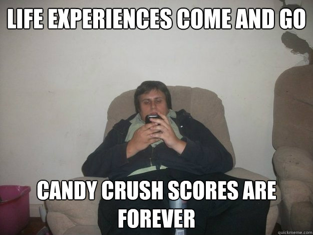 Life experiences come and go candy crush scores are forever  Phone Guy