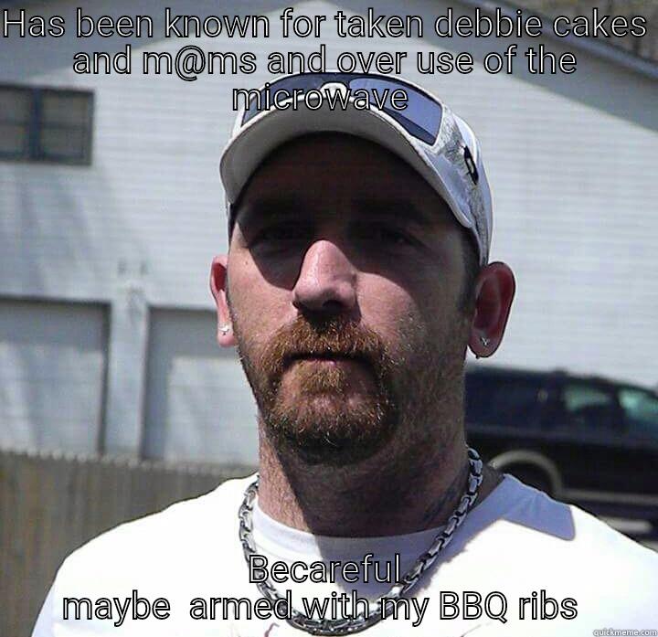 HAS BEEN KNOWN FOR TAKEN DEBBIE CAKES AND M@MS AND OVER USE OF THE MICROWAVE  BECAREFUL MAYBE  ARMED WITH MY BBQ RIBS  Misc