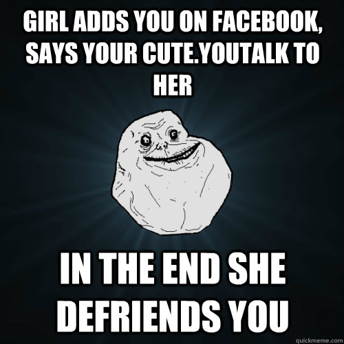 Girl adds you on facebook, says your cute.youtalk to her in the end she defriends you   Forever Alone