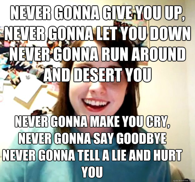Never gonna give you up, 
Never gonna let you down 
Never gonna run around and desert you  Never gonna make you cry, 
Never gonna say goodbye 
Never gonna tell a lie and hurt you  Overly Attached Girlfriend