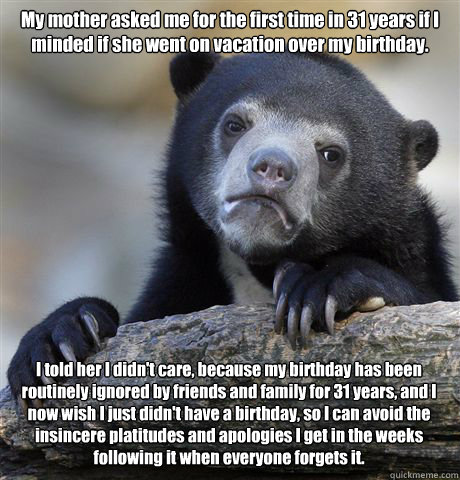 My mother asked me for the first time in 31 years if I minded if she went on vacation over my birthday. I told her I didn't care, because my birthday has been routinely ignored by friends and family for 31 years, and I now wish I just didn't have a birthd - My mother asked me for the first time in 31 years if I minded if she went on vacation over my birthday. I told her I didn't care, because my birthday has been routinely ignored by friends and family for 31 years, and I now wish I just didn't have a birthd  Confession Bear