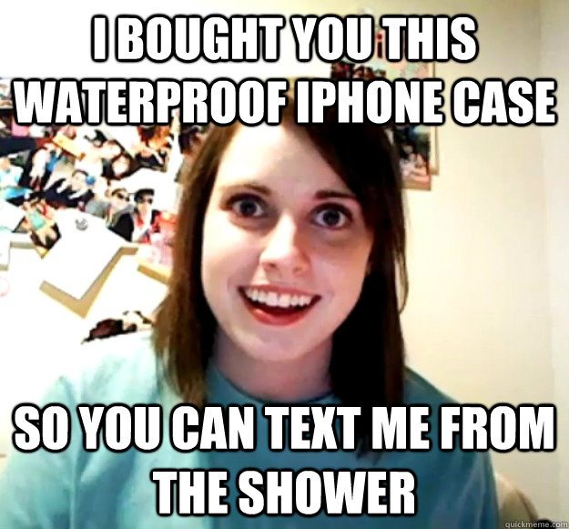 I bought you this waterproof iphone case so you can text me from the shower  Overly Attached Girlfriend