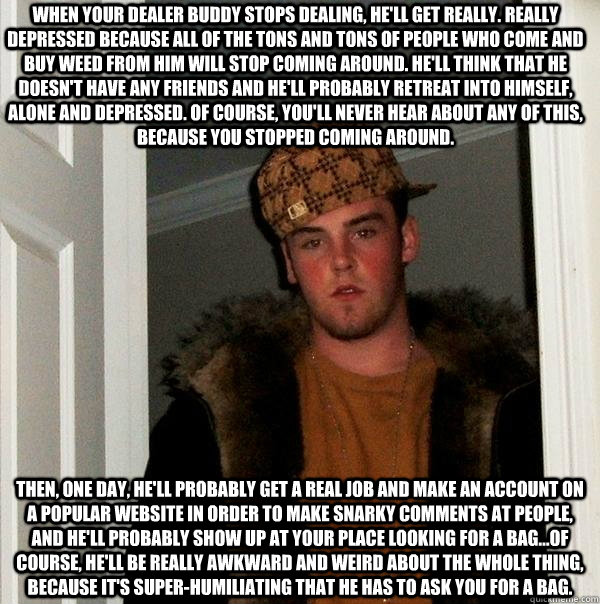 When your dealer buddy stops dealing, he'll get really. really depressed because all of the tons and tons of people who come and buy weed from him will stop coming around. He'll think that he doesn't have any friends and he'll probably retreat into himsel  Scumbag Steve