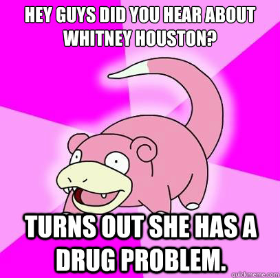 Hey guys did you hear about Whitney Houston? Turns out she has a drug problem.  Slowpoke