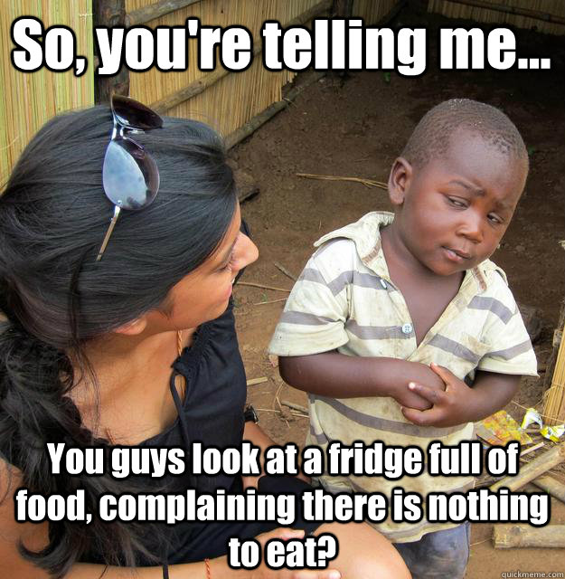 So, you're telling me... You guys look at a fridge full of food, complaining there is nothing to eat?  3rd World Skeptical Child