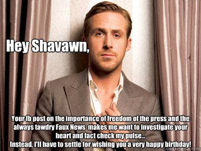 Hey Shavawn, Your fb post on the importance of freedom of the press and the always tawdry Faux News  makes me want to investigate your heart and fact check my pulse...
Instead, I'll have to settle for wishing you a very happy birthday! - Hey Shavawn, Your fb post on the importance of freedom of the press and the always tawdry Faux News  makes me want to investigate your heart and fact check my pulse...
Instead, I'll have to settle for wishing you a very happy birthday!  Ryan Gosling Birthday