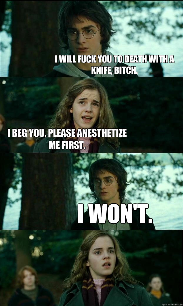 i will fuck you to death with a knife, bitch. i beg you, please anesthetize me first. i won't.  Horny Harry