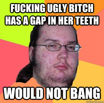 Fucking ugly bitch has a gap in her teeth would not bang - Fucking ugly bitch has a gap in her teeth would not bang  Butthurt Dweller