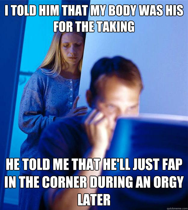 I told him that my body was his for the taking He told me that he'll just fap in the corner during an orgy later  Redditors Wife