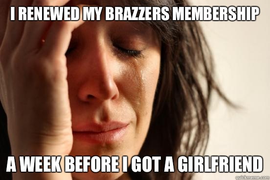 I renewed my Brazzers membership A week before I got a girlfriend  First World Problems