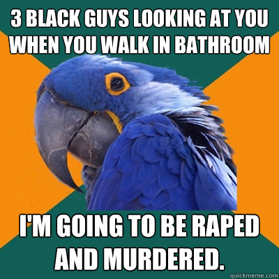 3 black guys looking at you when you walk in bathroom I'm going to be raped and murdered.  Paranoid Parrot