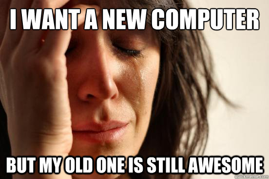 I want a new computer But my old one is still awesome  First World Problems