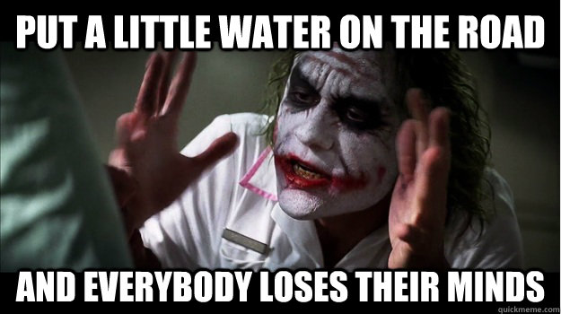 put a little water on the road AND EVERYBODY LOSES THEIR MINDS - put a little water on the road AND EVERYBODY LOSES THEIR MINDS  Joker Mind Loss