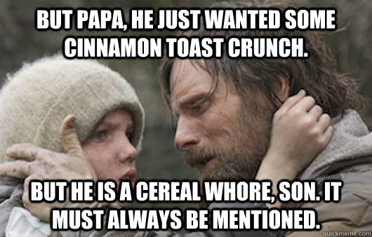 But papa, he just wanted some Cinnamon Toast Crunch. But he is a cereal whore, son. It must always be mentioned. - But papa, he just wanted some Cinnamon Toast Crunch. But he is a cereal whore, son. It must always be mentioned.  Viggo Explains Reddit