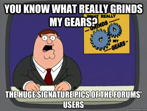 you know what really grinds my gears? The huge signature pics of the forums' users  You know what really grinds my gears