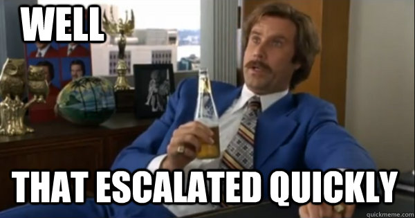 Well that escalated quickly  Ron burgundy