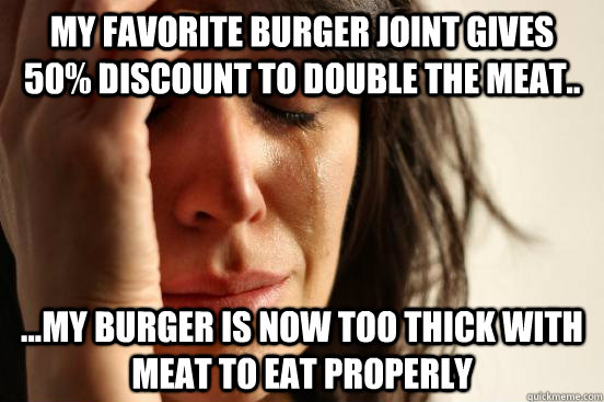 My favorite burger joint gives 50% discount to double the meat.. ...my burger is now too thick with meat to eat properly  First World Problems