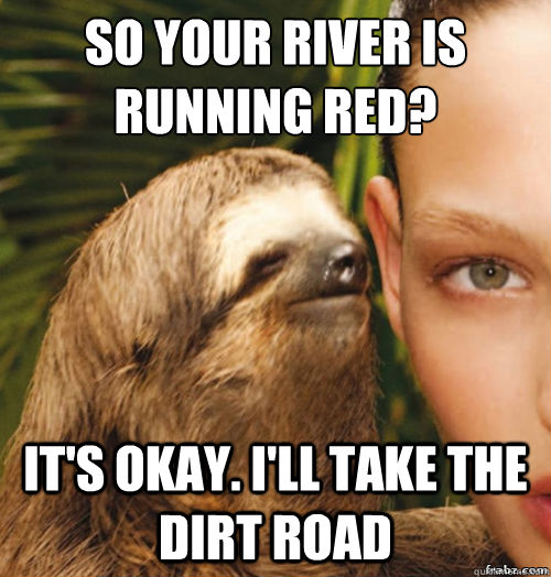 so your river is running red?
 it's okay. i'll take the dirt road  rape sloth