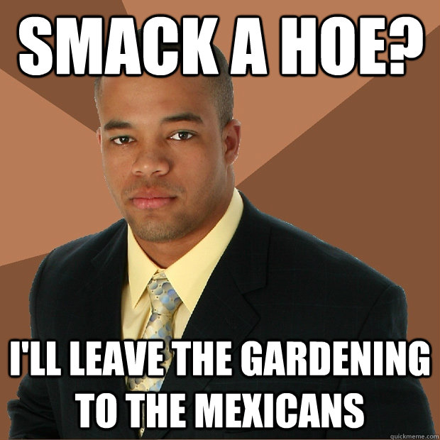 smack a hoe? i'll leave the gardening to the mexicans - smack a hoe? i'll leave the gardening to the mexicans  Successful Black Man