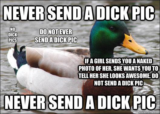 never send a dick pic never send a dick pic no 
dick 
pics do not ever 
send a dick pic if a girl sends you a naked photo of her, she wants you to tell her she looks awesome. do not send a dick pic - never send a dick pic never send a dick pic no 
dick 
pics do not ever 
send a dick pic if a girl sends you a naked photo of her, she wants you to tell her she looks awesome. do not send a dick pic  Actual Advice Mallard