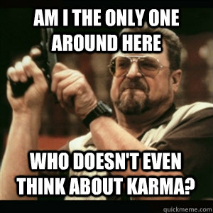 Am i the only one around here who doesn't even think about karma? - Am i the only one around here who doesn't even think about karma?  Misc