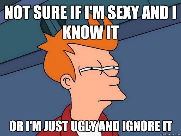Not sure if I'm sexy and I know it Or I'm just ugly and ignore it  Futurama Fry