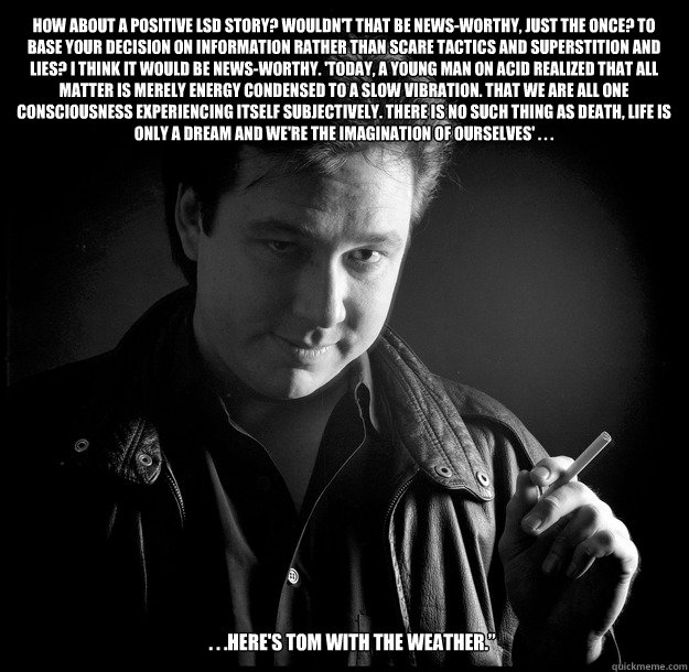 . . .Here's Tom with the weather.”  How about a positive LSD story? Wouldn't that be news-worthy, just the once? To base your decision on information rather than scare tactics and superstition and lies? I think it would be news-worthy. 'Today, a you  Bill Hicks