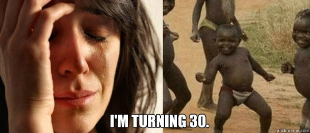  I'm turning 30.  First World Problems  Third World Success