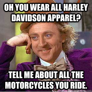 Oh you wear all Harley Davidson apparel? Tell me about all the motorcycles you ride.  Creepy Wonka