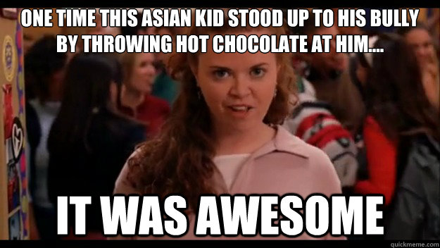 One time this Asian kid stood up to his bully by throwing hot chocolate at him.... It was awesome  Mean Girls Wannabe