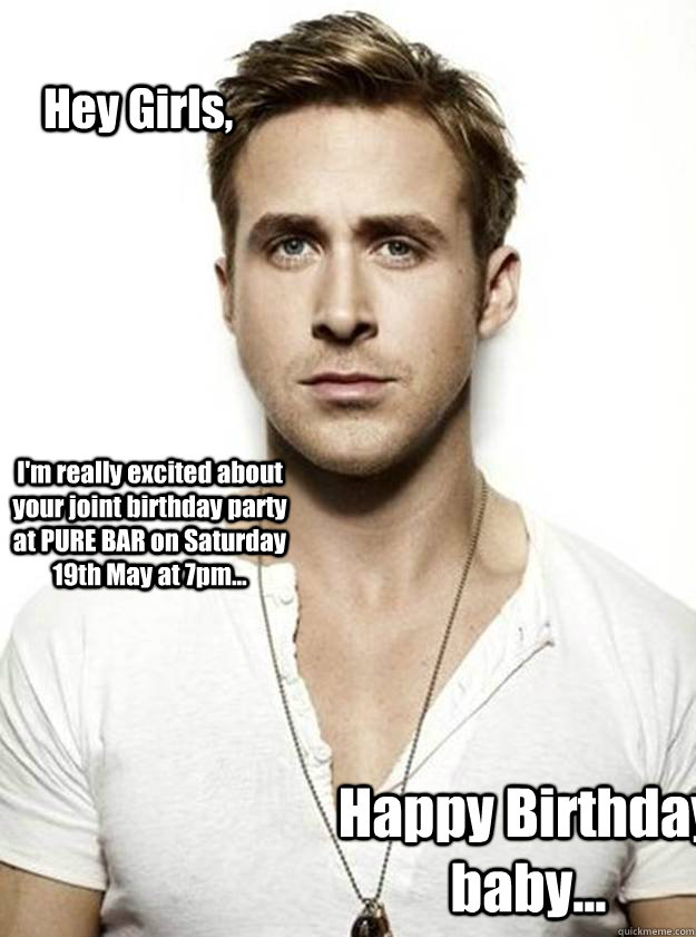 Hey Girls, I'm really excited about your joint birthday party  at PURE BAR on Saturday 19th May at 7pm... Happy Birthday baby...  Ryan Gosling Hey Girl