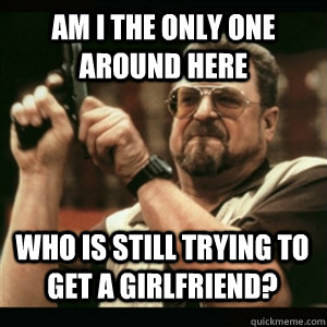 Am i the only one around here who is still trying to get a girlfriend? - Am i the only one around here who is still trying to get a girlfriend?  Misc
