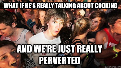 What if he's really talking about cooking and we're just really perverted  Sudden Clarity Clarence