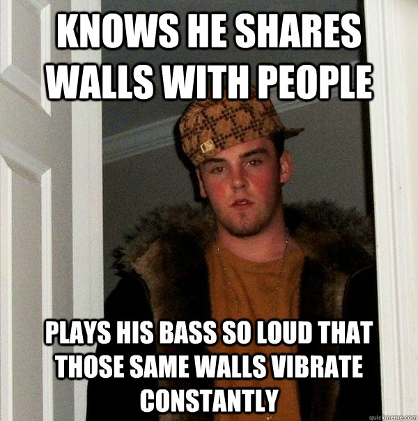 Knows he shares walls with people plays his bass so loud that those same walls vibrate constantly  Scumbag Steve