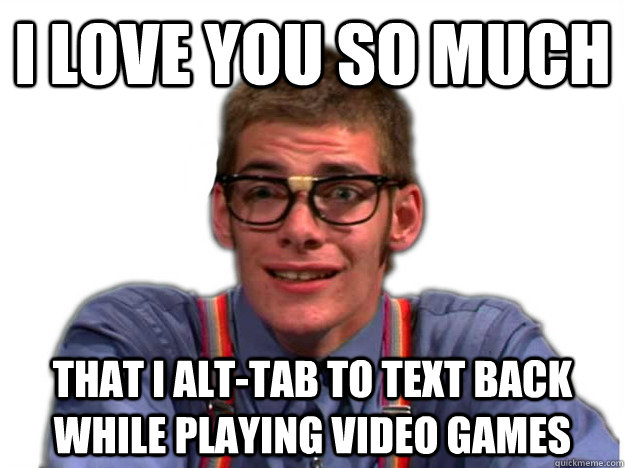 I love you so much that I alt-Tab to text back while playing video games - I love you so much that I alt-Tab to text back while playing video games  Nerdy Pick-up Artist