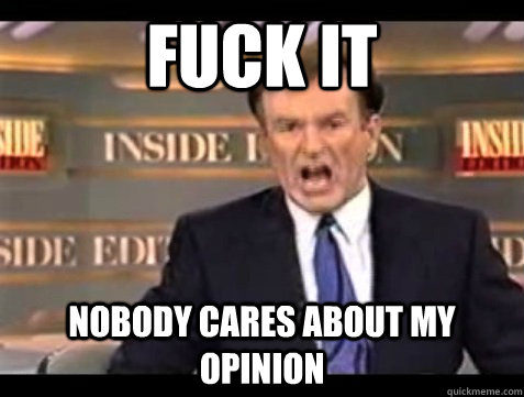 FUCK IT nobody cares about my opinion  Angry Bill