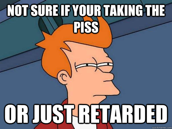 Not sure if your taking the piss Or just retarded  Futurama Fry